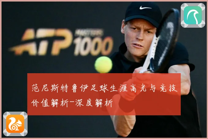 范尼斯特鲁伊足球生涯高光与竞技价值解析-深度解析