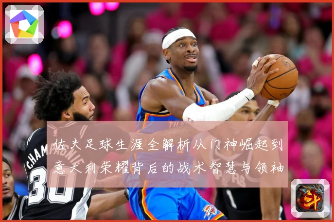 佐夫足球生涯全解析从门神崛起到意大利荣耀背后的战术智慧与领袖风范-深度解析
