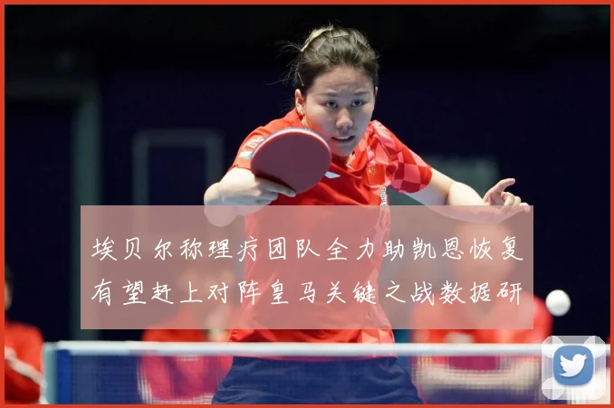 埃贝尔称理疗团队全力助凯恩恢复有望赶上对阵皇马关键之战数据研判-深度解析