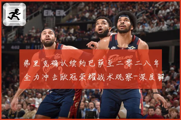 弗里克确认续约巴萨至二零二八年全力冲击欧冠荣耀战术观察-深度解析