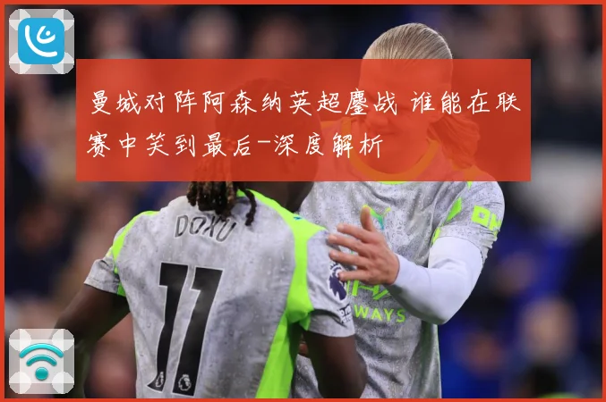 曼城对阵阿森纳英超鏖战 谁能在联赛中笑到最后-深度解析