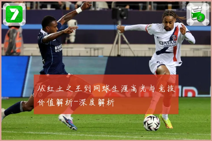 从红土之王到网球生涯高光与竞技价值解析-深度解析