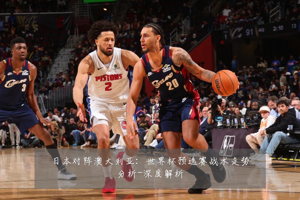 日本对阵澳大利亚:世界杯预选赛战术走势分析-深度解析