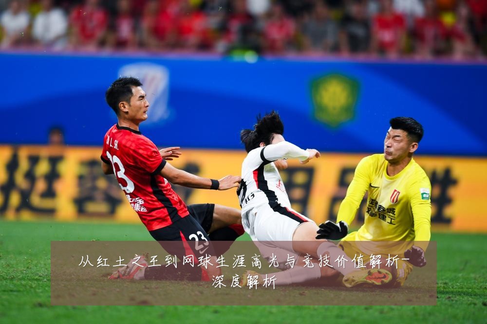 从红土之王到网球生涯高光与竞技价值解析-深度解析