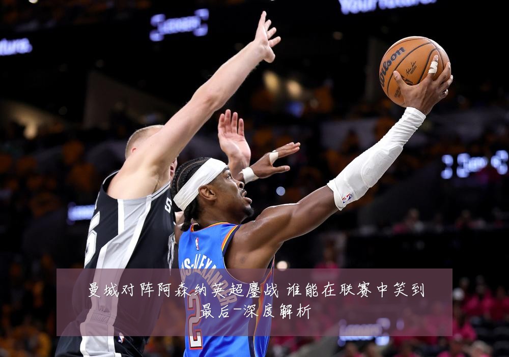 曼城对阵阿森纳英超鏖战 谁能在联赛中笑到最后-深度解析
